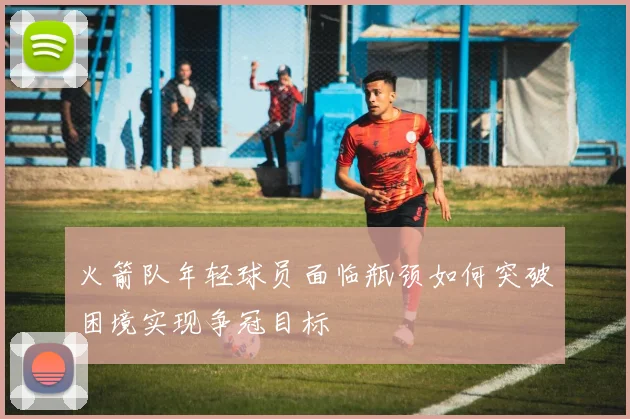 火箭队年轻球员面临瓶颈如何突破困境实现争冠目标