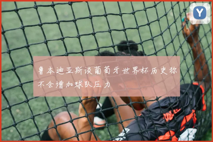鲁本迪亚斯谈葡萄牙世界杯历史称不会增加球队压力