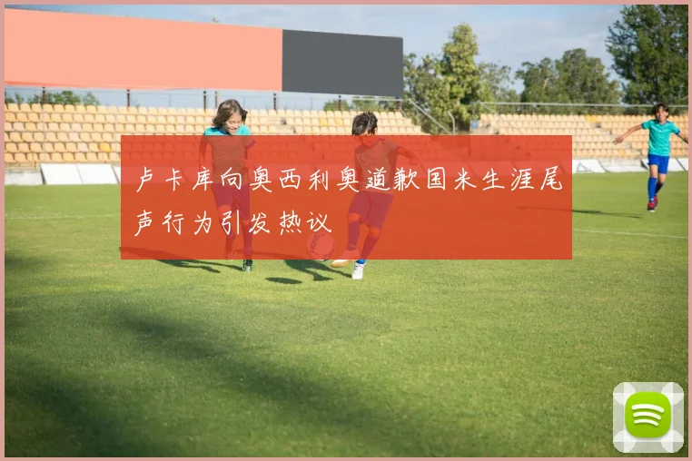 卢卡库向奥西利奥道歉国米生涯尾声行为引发热议