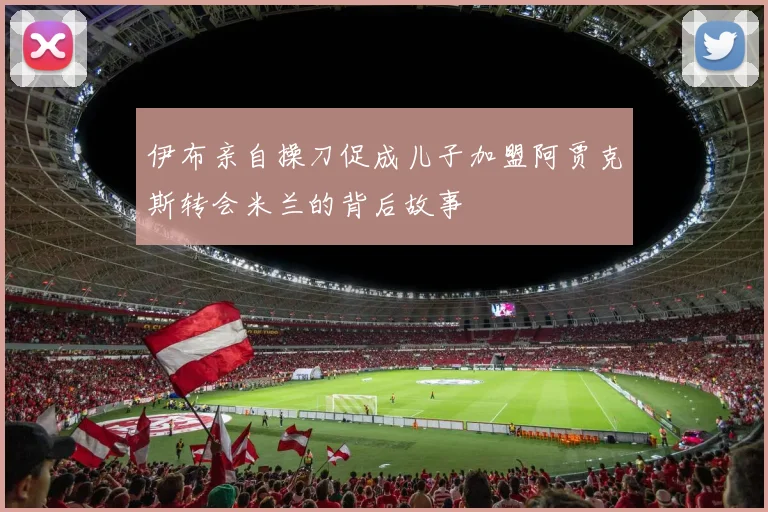 伊布亲自操刀促成儿子加盟阿贾克斯转会米兰的背后故事