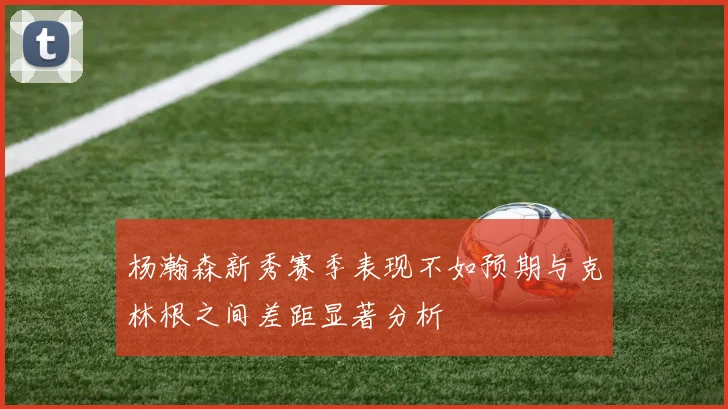 杨瀚森新秀赛季表现不如预期与克林根之间差距显著分析