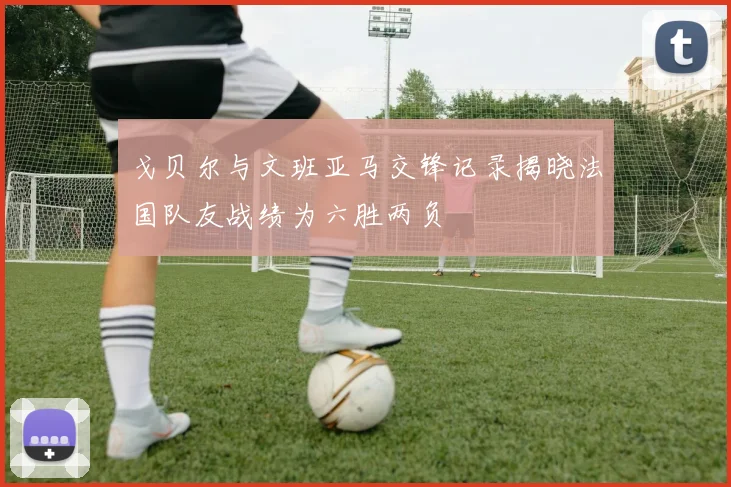 戈贝尔与文班亚马交锋记录揭晓法国队友战绩为六胜两负