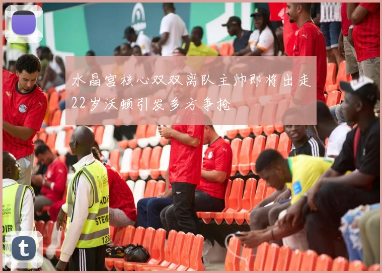 水晶宫核心双双离队主帅即将出走22岁沃顿引发多方争抢