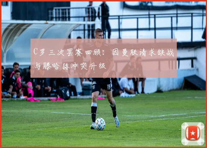 C罗三次罢赛回顾：因曼联请求缺战与滕哈赫冲突升级