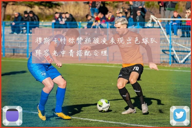 穆斯卡特称赞颜骏凌表现出色球队阵容老中青搭配合理