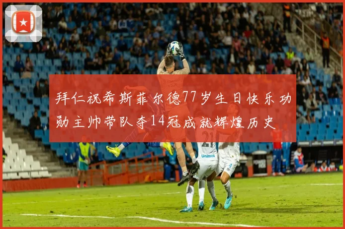 拜仁祝希斯菲尔德77岁生日快乐功勋主帅带队夺14冠成就辉煌历史