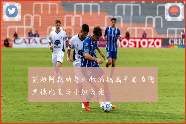 英超阿森纳与利物浦战成平局马德里德比皇马小胜马竞