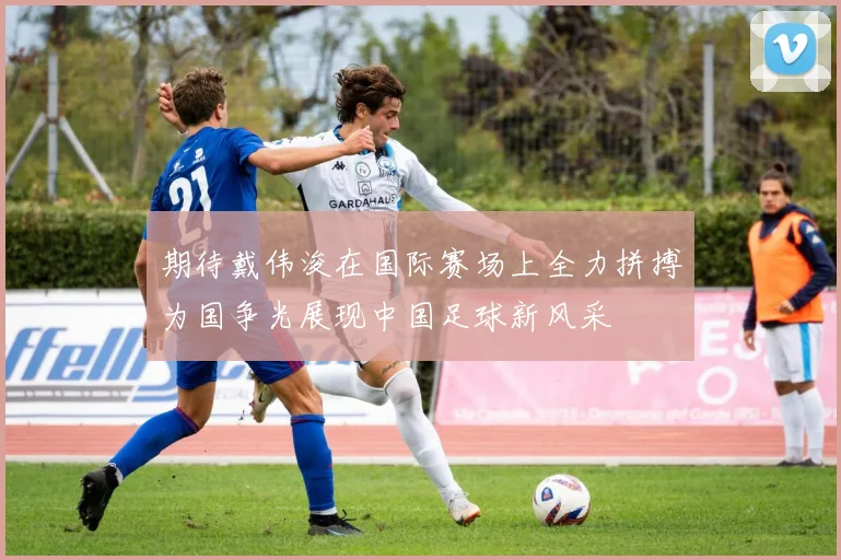 期待戴伟浚在国际赛场上全力拼搏为国争光展现中国足球新风采