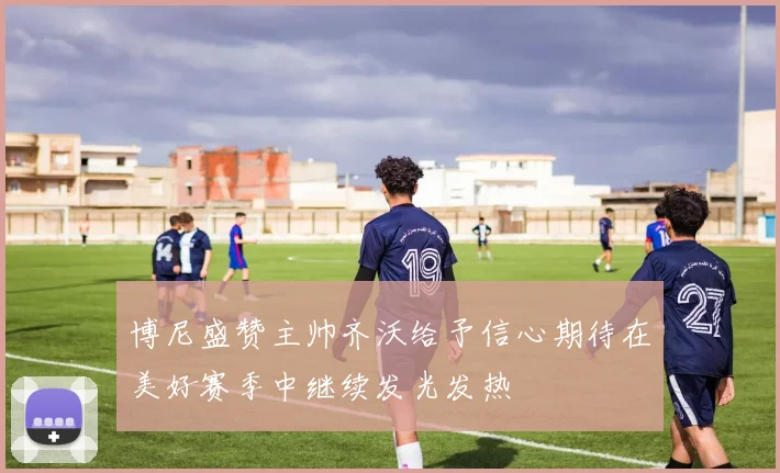 博尼盛赞主帅齐沃给予信心期待在美好赛季中继续发光发热