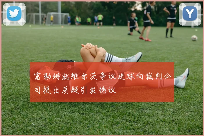 富勒姆就维尔茨争议进球向裁判公司提出质疑引发热议