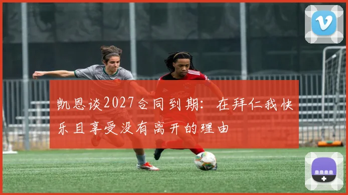 凯恩谈2027合同到期：在拜仁我快乐且享受没有离开的理由
