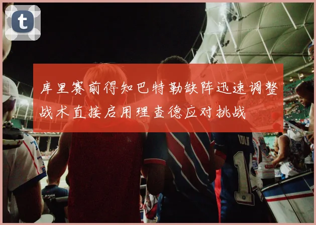 库里赛前得知巴特勒缺阵迅速调整战术直接启用理查德应对挑战